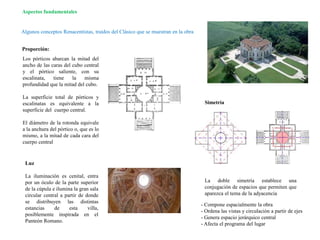 Algunos conceptos Renacentistas, traídos del Clásico que se muestran en la obra
Aspectos fundamentales
Los pórticos abarcan la mitad del
ancho de las caras del cubo central
y el pórtico saliente, con su
escalinata, tiene la misma
profundidad que la mitad del cubo.
La superficie total de pórticos y
escalinatas es equivalente a la
superficie del cuerpo central.
El diámetro de la rotonda equivale
a la anchura del pórtico o, que es lo
mismo, a la mitad de cada cara del
cuerpo central
Proporción:
Luz
La iluminación es cenital, entra
por un óculo de la parte superior
de la cúpula e ilumina la gran sala
circular central a partir de donde
se distribuyen las distintas
estancias de esta villa,
posiblemente inspirada en el
Panteón Romano.
La doble simetría establece una
conjugación de espacios que permiten que
aparezca el tema de la adyacencia
Simetría
- Compone espacialmente la obra
- Ordena las vistas y circulación a partir de ejes
- Genera espacio jerárquico central
- Afecta el programa del lugar
 