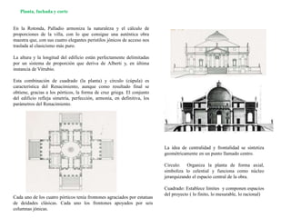 La idea de centralidad y frontalidad se sintetiza
geométricamente en un punto llamado centro.
Circulo: Organiza la planta de forma axial,
simboliza lo celestial y funciona como núcleo
jerarquizando el espacio central de la obra.
Cuadrado: Establece limites y componen espacios
del proyecto ( lo finito, lo mesurable, lo racional)
En la Rotonda, Palladio armoniza la naturaleza y el cálculo de
proporciones de la villa, con lo que consigue una auténtica obra
maestra que, con sus cuatro elegantes peristilos jónicos de acceso nos
traslada al clasicismo más puro.
La altura y la longitud del edificio están perfectamente delimitadas
por un sistema de proporción que deriva de Alberti y, en última
instancia de Vitrubio.
Esta combinación de cuadrado (la planta) y círculo (cúpula) es
característica del Renacimiento, aunque como resultado final se
obtiene, gracias a los pórticos, la forma de cruz griega. El conjunto
del edificio refleja simetría, perfección, armonía, en definitiva, los
parámetros del Renacimiento.
Planta, fachada y corte
Cada uno de los cuatro pórticos tenía frontones agraciados por estatuas
de deidades clásicas. Cada uno los frontones apoyados por seis
columnas jónicas.
 