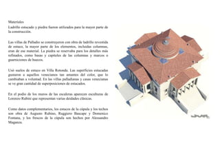 Materiales
Ladrillo estucado y piedra fueron utilizados para la mayor parte de
la construcción.
Las villas de Palladio se construyeron con obra de ladrillo revestida
de estuco, la mayor parte de los elementos, incluidas columnas,
eran de ese material. La piedra se reservaba para los detalles más
refinados, como basas y capiteles de las columnas y marcos o
guarniciones de huecos.
Usó suelos de estuco en Villa Rotonda. Las superficies estucadas
gustaron a aquellos venecianos tan amantes del color, que lo
cambiaban a voluntad. En las villas palladianas y casas venecianas
se ve gran cantidad de superposiciones de estucados.
En el podio de los muros de las escaleras aparecen esculturas de
Lorenzo Rubini que representan varias deidades clásicas.
Como datos complementarios, los estucos de la cúpula y los techos
son obra de Augusto Rubino, Ruggiero Bascape y Domenico
Fontana, y los frescos de la cúpula son hechos por Alessandro
Maganza.
 
