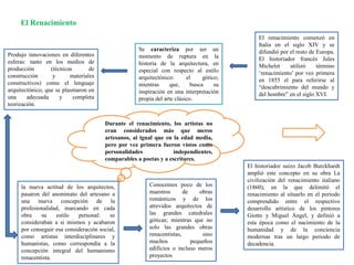 El renacimiento comenzó en
Italia en el siglo XIV y se
difundió por el resto de Europa.
El historiador francés Jules
Michelet utilizó término
‘renacimiento’ por vez primera
en 1855 el para referirse al
“descubrimiento del mundo y
del hombre” en el siglo XVI.
Se caracteriza por ser un
momento de ruptura en la
historia de la arquitectura, en
especial con respecto al estilo
arquitectónico: el gótico;
mientras que, busca su
inspiración en una interpretación
propia del arte clásico.
Produjo innovaciones en diferentes
esferas: tanto en los medios de
producción (técnicas de
construcción y materiales
constructivos) como el lenguaje
arquitectónico, que se plasmaron en
una adecuada y completa
teorización.
El Renacimiento
Durante el renacimiento, los artistas no
eran considerados más que meros
artesanos, al igual que en la edad media,
pero por vez primera fueron vistos como
personalidades independientes,
comparables a poetas y a escritores.
la nueva actitud de los arquitectos,
pasaron del anonimato del artesano a
una nueva concepción de la
profesionalidad, marcando en cada
obra su estilo personal: se
consideraban a si mismos y acabaron
por conseguir esa consideración social,
como artistas interdisciplinares y
humanistas, como correspondía a la
concepción integral del humanismo
renacentista.
Conocemos poco de los
maestros de obras
románticos y de los
atrevidos arquitectos de
las grandes catedrales
góticas; mientras que no
solo las grandes obras
renacentistas, sino
muchos pequeños
edificios o incluso meros
proyectos
El historiador suizo Jacob Burckhardt
amplió este concepto en su obra La
civilización del renacimiento italiano
(1860), en la que delimitó el
renacimiento al situarlo en el periodo
comprendido entre el respectivo
desarrollo artístico de los pintores
Giotto y Miguel Ángel, y definió a
esta época como el nacimiento de la
humanidad y de la conciencia
modernas tras un largo periodo de
decadencia.
 