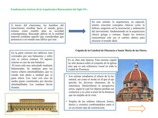 A través del clasicismo, los hombres del
renacimiento miraban hacia el mundo greco-
romano como modelo para su sociedad
contemporánea. Buscando aplicar en la realidad
material cotidiana aquello que consideraban que
pertenecía a un mundo mas idílico que real.
Fundamentos teóricos de la Arquitectura Renacentista del Siglo XV.
En este sentido, la arquitectura, en especial,
intento concretar conceptos clásicos como la
belleza, surgieron así la teorización y ordenación
del movimiento, fundamentado en la arquitectura
clásica griega y romana. Según los teóricos
renacentistas este era el camino idóneo para
alcanzar el mundo ideal.
En la parte exterior los edificios eran
coronados por una balaustras y sobre
esta se coloca estatuas. El aspecto
externo es casi de una fortaleza
El muro está muy articulado mediante
balaustradas. Se emplean para los
muros sillares almohadillados, que va
siendo más plano a mediad que se
gana altura. Los vano con arco de
medio punto constituidos por dovelas
almohadilladas. Las ventanas llevan
frontón.
Es su obra más famosa. Esta enorme cúpula
no sólo destaca sobre el conjunto de la iglesia
sino que es una referencia visual en toda la
ciudad de Florencia
Cúpula de la Catedral de Florencia o Santa María de las Flores.
• Los artistas estudiaron el efecto de la luz
natural, así como el modo en el que el ojo
percibe los diversos elementos de la
naturaleza. Desarrollaron la perspectiva
aérea, según la cual los objetos perdían sus
contornos y su color a tenor de la distancia
que los alejaba de la vista.
• Empleo de las ordenes clásicos( Jonico,
dorico y corintio) combinándolos entre sí
en un mismo tipo de construcción.
 