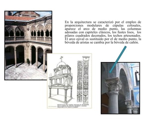 En la arquitectura se caracterizó por el empleo de
proporciones modulares de cúpulas colosales,
aparece el arco de medio punto, las columnas
adosadas con capiteles clásicos, los fustes lisos, los
pilares cuadrados decorados, los techos artesonados.
El arco ojival es sustituido por el de medio punto, la
bóveda de aristas se cambia por la bóveda de cañón.
 