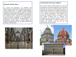 Búsqueda del ideal clásico:
A través del clasicismo, los hombres del
Renacimiento miraban hacia el mundo greco-romano
como modelo para su sociedad contemporánea,
buscando aplicar en la realidad material cotidiana
aquello que consideraban que pertenecía a un mundo
más idílico que real. En este sentido, la Arquitectura,
en especial, intentó concretar conceptos clásicos
como la belleza, surgiendo así la teorización y
ordenación del movimiento, fundamentado en la
Arquitectura clásica griega y romana. Según los
teóricos renacentistas éste era el camino idóneo para
alcanzar el mundo ideal.
Visión profana sobre temas religiosos:
Los valores clásicos, desde el punto de vista del
Cristianismo, de enorme influencia en este período
(teniendo el cuenta que el Renacimiento surge en
Italia, donde la presencia de la Iglesia Católica fue
decisiva para el Arte), eran considerados paganos
y de carácter pecaminoso. Para superar esta
censura de la Iglesia Católica, se integró la visión
del mundo cristiano con el proyecto de
recuperación de los ideales clásicos, a través de
escenas desacralizadas y edificios hechos a la
medida del hombre. Esta fue otra de las
innovaciones del movimiento.
 