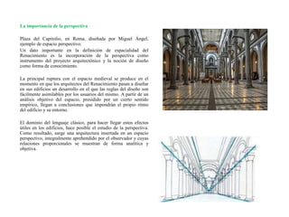 La importancia de la perspectiva
Plaza del Capitolio, en Roma, diseñada por Miguel Ángel,
ejemplo de espacio perspectivo.
Un dato importante en la definición de espacialidad del
Renacimiento es la incorporación de la perspectiva como
instrumento del proyecto arquitectónico y la noción de diseño
como forma de conocimiento.
La principal ruptura con el espacio medieval se produce en el
momento en que los arquitectos del Renacimiento pasan a diseñar
en sus edificios un desarrollo en el que las reglas del diseño son
fácilmente asimilables por los usuarios del mismo. A partir de un
análisis objetivo del espacio, presidido por un cierto sentido
empírico, llegan a conclusiones que impondrán el propio ritmo
del edificio y su entorno.
El dominio del lenguaje clásico, para hacer llegar estos efectos
útiles en los edificios, hace posible el estudio de la perspectiva.
Como resultado, surge una arquitectura insertada en un espacio
perspectivo, integralmente aprehendido por el observador y cuyas
relaciones proporcionales se muestran de forma analítica y
objetiva.
 