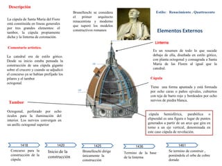 Brunelleschi se considera
el primer arquitecto
renacentista y moderno
que superó los modelos
constructivos romanos
Linterna
Es un resumen de todo lo que sucede
debajo de ella, diseñada en estilo gótico,
con planta octogonal y consagrada a Santa
María de las Flores al igual que la
catedral.
Cúpula
Tiene una forma apuntada y está formada
por ocho caras o paños ojivales, cubiertos
con teja de barro rojo y bordeados por ocho
nervios de piedra blanca.
Octogonal, perforado por ocho
óculos para la iluminación del
interior. Los nervios convergen en
un anillo octogonal superior
Tambor
Descripción
La cúpula de Santa María del Fiore
está constituida en líneas generales
por tres grandes elementos: el
tambor, la cúpula propiamente
dicha y la linterna de coronación.
Concurso para la
construcción de la
cúpula.
Elementos Externos
Inicio de la
construcción.
1418
Brunelleschi dirige
únicamente la
construcción
1420 1425 1436
Termino de la base
de la linterna.
Se termino de construir ,
poniéndole el orbe de cobre
dorado
1461
Estilo: Renacimiento . Quattrocento
Comentario artístico.
La catedral era de estilo gótico.
Desde su inicio estaba pensada la
construcción de una cúpula gigante
sobre el crucero y cuando se adjudicó
el concurso ya se habían prefijado los
pilares y el tambor
octogonal.
cúpula hemisférica, parabólica o
elipsoidal es una figura o lugar de puntos
generados a partir de un arco que gira en
torno a un eje vertical, denominada en
este caso cúpula de revolución.
 