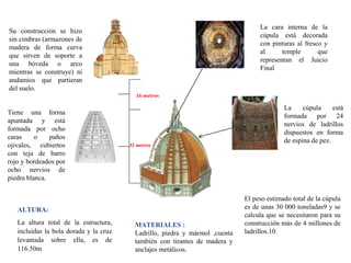 La cara interna de la
cúpula está decorada
con pinturas al fresco y
al temple que
representan el Juicio
Final
Su construcción se hizo
sin cimbras (armazones de
madera de forma curva
que sirven de soporte a
una bóveda o arco
mientras se construye) ni
andamios que partieran
del suelo.
MATERIALES :
Ladrillo, piedra y mármol ,cuenta
también con tirantes de madera y
anclajes metálicos.
El peso estimado total de la cúpula
es de unas 30 000 toneladas9 y se
calcula que se necesitaron para su
construcción más de 4 millones de
ladrillos.10
ALTURA:
La altura total de la estructura,
incluidas la bola dorada y la cruz
levantada sobre ella, es de
116.50m
Tiene una forma
apuntada y está
formada por ocho
caras o paños
ojivales, cubiertos
con teja de barro
rojo y bordeados por
ocho nervios de
piedra blanca.
La cúpula está
formada por 24
nervios de ladrillos
dispuestos en forma
de espina de pez.
16 metros
32 metros
 