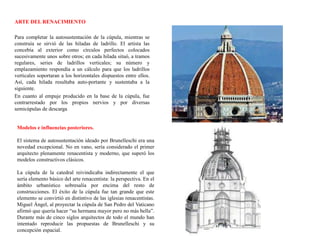 ARTE DEL RENACIMIENTO
Para completar la autosustentación de la cúpula, mientras se
construía se sirvió de las hiladas de ladrillo. El artista las
concebía al exterior como círculos perfectos colocados
sucesivamente unos sobre otros; en cada hilada situó, a tramos
regulares, series de ladrillos verticales; su número y
emplazamiento respondía a un cálculo para que los ladrillos
verticales soportaran a los horizontales dispuestos entre ellos.
Así, cada hilada resultaba auto-portante y sustentaba a la
siguiente.
En cuanto al empuje producido en la base de la cúpula, fue
contrarrestado por los propios nervios y por diversas
semicúpulas de descarga
Modelos e influencias posteriores.
El sistema de autosustentación ideado por Brunelleschi era una
novedad excepcional. No en vano, sería considerado el primer
arquitecto plenamente renacentista y moderno, que superó los
modelos constructivos clásicos.
La cúpula de la catedral reivindicaba indirectamente el que
sería elemento básico del arte renacentista: la perspectiva. En el
ámbito urbanístico sobresalía por encima del resto de
construcciones. El éxito de la cúpula fue tan grande que este
elemento se convirtió en distintivo de las iglesias renacentistas.
Miguel Ángel, al proyectar la cúpula de San Pedro del Vaticano
afirmó que quería hacer “su hermana mayor pero no más bella”.
Durante más de cinco siglos arquitectos de todo el mundo han
intentado reproducir las propuestas de Brunelleschi y su
concepción espacial.
 