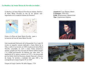 La Basílica de Santa María de Novella (en italia)
La Basílica de Santa María de Novella (en italiano ,Basílica
di Santa María Novella) es una de las iglesias más
importantes de la ciudad de italiana de Florencia .
Frente a la Plaza de Santa María Novella, junto a
la estación del tren de Santa María Novella
Arquitecto: Leon Battista Alberti
Cronología: 1450-1470
Estilo: Renacimiento/ Quattrocento
Tipo: Arquitectura religiosa.
Está considerada Patrimonio de la Humanidad. En el siglo IX
existía un pequeño oratorio dedicado a Santa María de la
Viña, y sobre él se levantó, en 1049, la iglesia de Santa María
Novella, concedida, en 1221, a doce frailes dominicos,
quienes, guiados por fray Giovanni da Salerno habían llegado
a la ciudad provenientes de Bolonia dos años antes. La
ampliación de la iglesia comenzó en 1279, y fue proyectada
por los frailes Sisto de Florencia, Jacopo Pasavanti y Ristoro
de Campi. Se terminó a mediados del siglo XIII y fue
consagrada por el papa Eugenio IV en 1420”
Esequie di Luigii Cattolico Re delle Spagne, 1724
 