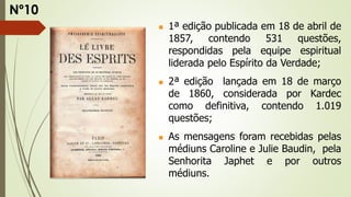 1ª edição publicada em 18 de abril de
1857, contendo 531 questões,
respondidas pela equipe espiritual
liderada pelo Espírito da Verdade;
 2ª edição lançada em 18 de março
de 1860, considerada por Kardec
como definitiva, contendo 1.019
questões;
 As mensagens foram recebidas pelas
médiuns Caroline e Julie Baudin, pela
Senhorita Japhet e por outros
médiuns.
Nº10
 