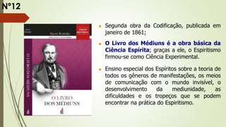  Segunda obra da Codificação, publicada em
janeiro de 1861;
 O Livro dos Médiuns é a obra básica da
Ciência Espírita; graças a ele, o Espiritismo
firmou-se como Ciência Experimental.
 Ensino especial dos Espíritos sobre a teoria de
todos os gêneros de manifestações, os meios
de comunicação com o mundo invisível, o
desenvolvimento da mediunidade, as
dificuldades e os tropeços que se podem
encontrar na prática do Espiritismo.
Nº12
 