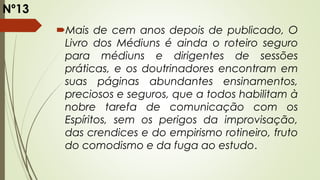 Mais de cem anos depois de publicado, O
Livro dos Médiuns é ainda o roteiro seguro
para médiuns e dirigentes de sessões
práticas, e os doutrinadores encontram em
suas páginas abundantes ensinamentos,
preciosos e seguros, que a todos habilitam à
nobre tarefa de comunicação com os
Espíritos, sem os perigos da improvisação,
das crendices e do empirismo rotineiro, fruto
do comodismo e da fuga ao estudo.
Nº13
 