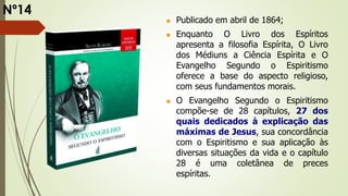  Publicado em abril de 1864;
 Enquanto O Livro dos Espíritos
apresenta a filosofia Espírita, O Livro
dos Médiuns a Ciência Espírita e O
Evangelho Segundo o Espiritismo
oferece a base do aspecto religioso,
com seus fundamentos morais.
 O Evangelho Segundo o Espiritismo
compõe-se de 28 capítulos, 27 dos
quais dedicados à explicação das
máximas de Jesus, sua concordância
com o Espiritismo e sua aplicação às
diversas situações da vida e o capítulo
28 é uma coletânea de preces
espíritas.
Nº14
 