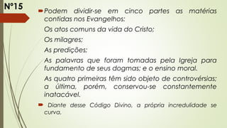 Podem dividir-se em cinco partes as matérias
contidas nos Evangelhos:
Os atos comuns da vida do Cristo;
Os milagres;
As predições;
As palavras que foram tomadas pela Igreja para
fundamento de seus dogmas; e o ensino moral.
As quatro primeiras têm sido objeto de controvérsias;
a última, porém, conservou-se constantemente
inatacável.
 Diante desse Código Divino, a própria incredulidade se
curva.
Nº15
 