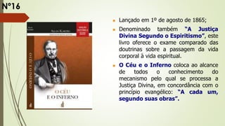  Lançado em 1º de agosto de 1865;
 Denominado também “A Justiça
Divina Segundo o Espiritismo”, este
livro oferece o exame comparado das
doutrinas sobre a passagem da vida
corporal à vida espiritual.
 O Céu e o Inferno coloca ao alcance
de todos o conhecimento do
mecanismo pelo qual se processa a
Justiça Divina, em concordância com o
princípio evangélico: “A cada um,
segundo suas obras”.
Nº16
 