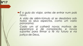 É o guia do viajor, antes de entrar num país
novo.
A vida de além-túmulo aí se desdobra sob
todos os seus aspectos, como um vasto
panorama;
Cada um aí colherá novos motivos de
esperança e de consolação, e novos
suportes para firmar a fé no futuro e na
justiça de Deus.
Nº17
 