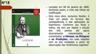  Lançado em 06 de janeiro de 1868,
fechando assim, o ciclo das Obras da
Codificação.
 Esta nova obra, esclarece Kardec, é
mais um passo no terreno das
conseqüências e das aplicações do
Espiritismo. Conforme seu título o
indica, ela tem por objeto o estudo
dos três pontos até agora
diversamente interpretados e
comentados: a Gênese, os Milagres
e as Predições, em suas relações
com as leis reveladas a partir da
observação dos fenômenos espíritas”.
Nº18
 