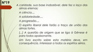 A caridade, sua base inabalável, dele fez o laço das
almas eternas;
A ciência...,
A solidariedade...,
A progressão...,
O espírito liberal dele farão o traço de união das
almas fortes.
[...] A questão de origem que se liga à Gênese é
para todos apaixonante.
Um livro escrito sobre esta matéria deve, em
consequência, interessar a todos os espíritos sérios.
Nº19
 
