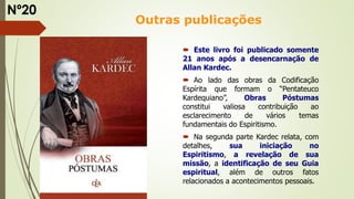 Outras publicações
 Este livro foi publicado somente
21 anos após a desencarnação de
Allan Kardec.
 Ao lado das obras da Codificação
Espírita que formam o “Pentateuco
Kardequiano”, Obras Póstumas
constitui valiosa contribuição ao
esclarecimento de vários temas
fundamentais do Espiritismo.
 Na segunda parte Kardec relata, com
detalhes, sua iniciação no
Espiritismo, a revelação de sua
missão, a identificação de seu Guia
espiritual, além de outros fatos
relacionados a acontecimentos pessoais.
Nº20
 
