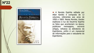  A Revista Espírita editada por
Allan Kardec é composta de 12
volumes, referentes aos anos de
1858 a 1869. Nessa Revista, Kardec
explicava à luz da Doutrina Espírita
os fatos que aconteciam na época;
publicava mensagens, escrevia
artigos, refutava os detratores do
Espiritismo, enfim é um manancial
de informações para o estudante do
Espiritismo.
Nº22
 