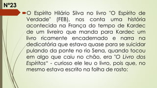 O Espírito Hilário Silva no livro "O Espírito de
Verdade" (FEB), nos conta uma história
acontecida na França do tempo de Kardec
de um livreiro que manda para Kardec um
livro ricamente encadernado e narra na
dedicatória que estava quase para se suicidar
pulando da ponte no rio Sena, quando tocou
em algo que caiu no chão, era "O Livro dos
Espíritos“ - curioso ele leu o livro, pois que, no
mesmo estava escrito na folha de rosto:
Nº23
 