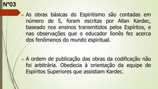  As obras básicas do Espiritismo são contadas em
número de 5, foram escritas por Allan Kardec,
baseado nos ensinos transmitidos pelos Espíritos, e
nas observações que o educador lionês fez acerca
dos fenômenos do mundo espiritual.
 A ordem de publicação das obras da codificação não
foi arbitrária. Obedecia à orientação da equipe de
Espíritos Superiores que assistiam Kardec.
Nº03
 