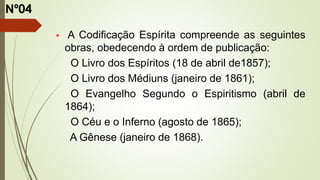  A Codificação Espírita compreende as seguintes
obras, obedecendo à ordem de publicação:
O Livro dos Espíritos (18 de abril de1857);
O Livro dos Médiuns (janeiro de 1861);
O Evangelho Segundo o Espiritismo (abril de
1864);
O Céu e o Inferno (agosto de 1865);
A Gênese (janeiro de 1868).
Nº04
 