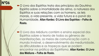 O Livro dos Espíritos trata dos princípios da Doutrina
Espírita sobre a imortalidade da alma, a natureza dos
Espíritos e suas relações com os homens, as leis
morais, a vida presente, a vida futura e o porvir da
Humanidade. Allan Kardec: O Livro dos Espíritos – Folha de
Rosto.
O Livro dos Médiuns contém o ensino especial dos
Espíritos sobre a teoria de todos os gêneros de
manifestações, os meios de comunicação com o
mundo invisível, o desenvolvimento da mediunidade,
as dificuldades e os tropeços que se podem
encontrar na prática do Espiritismo. Allan Kardec: O Livro
dos Médiuns – Folha de Rosto.
Nº06
 