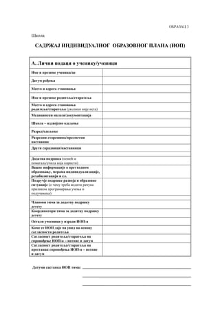ОБРАЗАЦ 3
Школа
САДРЖАЈ ИНДИВИДУАЛНОГ ОБРАЗОВНОГ ПЛАНА (ИОП)
А. Лични подаци о ученику/ученици
Име и презиме ученика/це
Датум рођења
Место и адреса становања
Име и презиме родитеља/старатеља
Место и адреса становања
родитеља/старатеља (уколико није иста)
Медицински налази/документација
Школа – издвојено одељење
Разред/одељење
Разредни старешина/предметни
наставник
Други сарадници/наставници
Додатна подршка (помоћ и
помагала/учила која користи)
Важне информације о претходном
образовању, мерама индивидуализације,
рехабилитацији и сл.
Подручје подршке развоја и образовне
ситуације (о чему треба водити рачуна
приликом програмирања учења и
подучавања)
Чланови тима за додатну подршку
детету
Координатори тима за додатну подршку
детету
Остали учесници у изради ИОП-а
Коме се ИОП даје на увид на основу
сагласности родитеља
Сагласност родитеља/старатеља на
спровођење ИОП-а – потпис и датум
Сагласност родитеља/старатеља на
престанак спровођења ИОП-а – потпис
и датум
Датуми састанка ИОП тима:
 