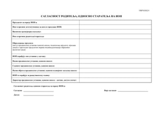 ОБРАЗАЦ 4
САГЛАСНОСТ РОДИТЕЉА, ОДНОСНО СТАРАТЕЉА НА ИОП
Предлагач за израду ИОП-а:
Име и презиме детета/ученика за кога се предлаже ИОП:
Васпитна група/разред-одељење:
Име и презиме родитеља/старатеља:
Образложење предлога:
(ако је предшколска установа односно школа, подносилац предлога, прилаже
доказе о претходно предузетим мерама индивидуализације образовно-
васпитног рада)
ИОП израђује тим установе у саставу:
Назив предшколске установе, односно школе:
Седиште предшколске установе, односно школе:
Назив објекта предшколске установе, односно издвојеног одељења школе:
ИОП се израђује за радну/школску годину:
Директор предшколске установе, односно школе – потпис, датум и печат:
Сагласност родитеља, односно старатеља за израду ИОП-а:
Сагласан: Није сагласан:
Датум:
 