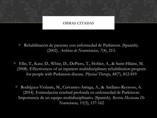  Rehabilitación de paciente con enfermedad de Parkinson. (Spanish).
(2002). Archivos de Neurociencias, 7(4), 213.
 Ellis, T., Katz, D., White, D., DePiero, T., Hohler, A., & Saint-Hilaire, M.
(2008). Effectiveness of an inpatient multidisciplinary rehabilitation program
for people with Parkinson disease. Physical Therapy, 88(7), 812-819
 Rodríguez-Violante, M., Cervantes-Arriaga, A., & Arellano-Reynoso, A.
(2014). Estimulación cerebral profunda en enfermedad de Parkinson:
Importancia de un equipo multidisciplinario. (Spanish). Revista Mexicana De
Neurociencia, 15(3), 157-162
OBRAS CITADAS
 