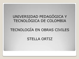 UNIVERSIDAD PEDAGÓGICA Y
TECNOLÓGICA DE COLOMBIA
TECNOLOGÍA EN OBRAS CIVILES
STELLA ORTIZ
 