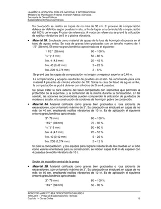 LLAMADO A LICITACIÓN PÚBLICA NACIONAL E INTERNACIONAL 
Ministerio de Planificación Federal, Inversión Pública y Servicios 
Secretaria de Obras Públicas 
Subsecretaría de Recursos Hídricos 
Su colocación se realiza en capas de no más de 30 cm. El proceso de compactación 
deberá ser definido según pruebas in situ, a fin de lograr una densidad de compactación 
del 100% del ensayo Proctor de referencia. A modo de referencia se prevé la utilización 
de rodillos vibratorios de 5 tn o platina vibratoria. 
• Material 2B. Empleado como material de apoyo de la losa de hormigón dispuesta en el 
talud de aguas arriba. Se trata de gravas bien graduadas con un tamaño máximo de 1 
1/2“ (38 mm). El entorno granulométrico aproximado es el siguiente: 
1 1/2 “ (38 mm) 90 – 100 % 
¾ ‘’ (18 mm) 50 – 80 % 
No. 4 (4.8 mm) 20 – 45 % 
No. 40 (0,42 mm) 5 – 25 % 
No. 200 (0,074 mm) 2 – 5 % 
Se prevé que las capas de compactación no tengan un espesor superior a 0,40 m. 
La compactación y equipos resultarán de pruebas en el sitio. Se recomienda para este 
material 4 pasadas de cilindro vibrador de 10t. Sobre la cara del talud de aguas arriba, 
la compactación se podrá obtener con cilindros de 5t en 4 pasadas. 
Se prevé tratar la cara externa del talud compactado con elementos que permitan la 
protección de la superficie, y la contención de la misma durante la construcción. En tal 
sentido, las acciones recomendadas pueden comprender la utilización de gunitados de 
mortero o asfalto, o la construcción de cordones de hormigón pobre de contención. 
• Material 3A. Material calificado como gravas bien graduadas o roca sobrante de 
excavaciones, con un tamaño máximo de 3”. Su colocación se efectuará en capas de no 
más de 40 cm, empleando rodillos vibratorios de 10 tn. Es de aplicación el siguiente 
entorno granulométrico aproximado: 
3” (76 mm) 90 – 100 % 
11/2 “ (38 mm) 70 – 95 % 
¾ ‘’ (18 mm) 50 – 80 % 
No. 4 (4.8 mm) 20 – 55 % 
No. 40 (0,42 mm) 5 – 25 % 
No. 200 (0,074 mm) 2 – 12 % 
Si bien la compactación y los equipos para lograrla resultarán de las pruebas en el sitio 
como valores orientativos para su construcción, se indican capas 0,40 m de espesor con 
4 pasadas de rodillo vibratorio de 10 t. 
Sector de espaldón central de la presa 
• Material 3B. Material calificado como gravas bien graduadas o roca sobrante de 
excavaciones, con un tamaño máximo de 3”. Su colocación se efectuará en capas de no 
más de 80 cm, empleando rodillos vibratorios de 10 tn. Es de aplicación el siguiente 
entorno granulométrico aproximado: 
3” (76 mm) 80 – 100 % 
11/2 “ (38 mm) 50 – 90 % 
APROVECHAMIENTO MULTIPROPÓSITO CHIHUIDO I 
TITULO III – Pliego de Especificaciones Técnicas 
Capítulo I – Obras Civiles 10 
 