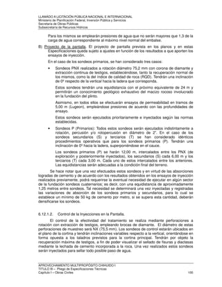 LLAMADO A LICITACIÓN PÚBLICA NACIONAL E INTERNACIONAL 
Ministerio de Planificación Federal, Inversión Pública y Servicios 
Secretaria de Obras Públicas 
Subsecretaría de Recursos Hídricos 
Para los mismos se emplearán presiones de agua que no serán mayores que 1,3 de la 
carga de agua correspondiente al máximo nivel normal del embalse. 
B) Proyecto de la pantalla. El proyecto de pantalla prevista en los planos y en estas 
Especificaciones queda sujeto a ajustes en función de los resultados a que aporten los 
ensayos de inyección. 
En el caso de los sondeos primarios, se han considerado tres casos: 
• Sondeos PNX realizados a rotación diámetro 75,2 mm con corona de diamante y 
extracción continua de testigos, estableciéndose, tanto la recuperación normal de 
los mismos, como la del índice de calidad de roca (RQD). Tendrán una inclinación 
de 0º respecto de la vertical hacia la ladera que corresponda. 
Estos sondeos tendrán una equidistancia con el próximo equivalente de 24 m y 
permitirán un conocimiento geológico exhaustivo del macizo rocoso involucrado 
en la fundación del plinto. 
Asimismo, en todos ellos se efectuarán ensayos de permeabilidad en tramos de 
5,00 m (Lugeon), empleándose presiones de acuerdo con las profundidades de 
ensayo. 
Estos sondeos serán ejecutados prioritariamente e inyectados según las normas 
establecidas. 
• Sondeos P (Primarios): Todos estos sondeos serán ejecutados indistintamente a 
rotación, percusión y/o rotopercusión en diámetro de 2”. En el caso de los 
sondeos secundarios (S) y terciarios (T) se han considerado idénticos 
procedimientos operativos que para los sondeos primarios (P). Tendrán una 
inclinación de 0º hacia la ladera, superponiéndose en el cauce. 
Los sondeos primarios (P) se harán 12,00 m, intercalados entre los PNX (de 
exploración y posteriormente inyectados), los secundarios (S) cada 6,00 m y los 
terciarios (T) cada 3,00 m. Cada uno de estos intercalados entre los anteriores. 
Las equidistancias serán adecuadas a la condición final del terreno. 
Se hace notar que una vez efectuados estos sondeos y en virtud de las absorciones 
logradas de cemento y de acuerdo con los resultados obtenidos en los ensayos de inyección 
realizados previamente, podrá requerirse la eventual necesidad de ejecutar en algún sector 
de la fundación sondeos cuaternarios; es decir, con una equidistancia de aproximadamente 
1,25 metros entre sondeos. Tal necesidad se determinará una vez inyectadas y registradas 
las variaciones de absorción de los sondeos primarios y secundarios, para lo cual se 
establece un mínimo de 50 kg de cemento por metro, si se supera esta cantidad, deberán 
densificarse los sondeos. 
6.12.1.2. Control de la Inyecciones en la Pantalla. 
El control de la efectividad del tratamiento se realiza mediante perforaciones a 
rotación con extracción de testigos, empleando brocas de diamante. El diámetro de estas 
perforaciones de muestreo será NX (75,5 mm). Los sondeos de control estarán ubicados en 
el plano de la cortina y tendrán inclinaciones variables respecto a la vertical, orientándose en 
forma opuesta a los taladros previstos para la cortina principal. Tendrán por objeto la 
recuperación máxima de testigos, a fin de poder visualizar el sellado de fisuras y diaclasas 
mediante la lechada de cemento incorporada a la roca. Una vez realizados estos sondeos 
serán inyectados para sellar todo posible paso de agua. 
APROVECHAMIENTO MULTIPROPÓSITO CHIHUIDO I 
TITULO III – Pliego de Especificaciones Técnicas 
Capítulo I – Obras Civiles 100 
 