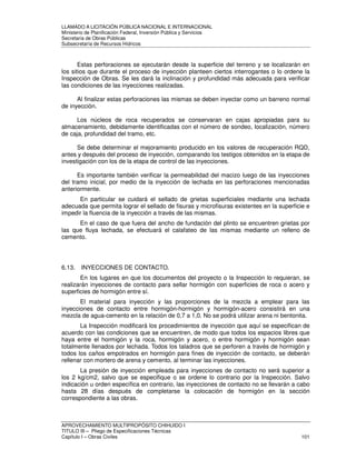 LLAMADO A LICITACIÓN PÚBLICA NACIONAL E INTERNACIONAL 
Ministerio de Planificación Federal, Inversión Pública y Servicios 
Secretaria de Obras Públicas 
Subsecretaría de Recursos Hídricos 
Estas perforaciones se ejecutarán desde la superficie del terreno y se localizarán en 
los sitios que durante el proceso de inyección planteen ciertos interrogantes o lo ordene la 
Inspección de Obras. Se les dará la inclinación y profundidad más adecuada para verificar 
las condiciones de las inyecciones realizadas. 
Al finalizar estas perforaciones las mismas se deben inyectar como un barreno normal 
de inyección. 
Los núcleos de roca recuperados se conservaran en cajas apropiadas para su 
almacenamiento, debidamente identificadas con el número de sondeo, localización, número 
de caja, profundidad del tramo, etc. 
Se debe determinar el mejoramiento producido en los valores de recuperación RQD, 
antes y después del proceso de inyección, comparando los testigos obtenidos en la etapa de 
investigación con los de la etapa de control de las inyecciones. 
Es importante también verificar la permeabilidad del macizo luego de las inyecciones 
del tramo inicial, por medio de la inyección de lechada en las perforaciones mencionadas 
anteriormente. 
En particular se cuidará el sellado de grietas superficiales mediante una lechada 
adecuada que permita lograr el sellado de fisuras y microfisuras existentes en la superficie e 
impedir la fluencia de la inyección a través de las mismas. 
En el caso de que fuera del ancho de fundación del plinto se encuentren grietas por 
las que fluya lechada, se efectuará el calafateo de las mismas mediante un relleno de 
cemento. 
6.13. INYECCIONES DE CONTACTO. 
En los lugares en que los documentos del proyecto o la Inspección lo requieran, se 
realizarán inyecciones de contacto para sellar hormigón con superficies de roca o acero y 
superficies de hormigón entre sí. 
El material para inyección y las proporciones de la mezcla a emplear para las 
inyecciones de contacto entre hormigón-hormigón y hormigón-acero consistirá en una 
mezcla de agua-cemento en la relación de 0,7 a 1,0. No se podrá utilizar arena ni bentonita. 
La Inspección modificará los procedimientos de inyección que aquí se especifican de 
acuerdo con las condiciones que se encuentren, de modo que todos los espacios libres que 
haya entre el hormigón y la roca, hormigón y acero, o entre hormigón y hormigón sean 
totalmente llenados por lechada. Todos los taladros que se perforen a través de hormigón y 
todos los caños empotrados en hormigón para fines de inyección de contacto, se deberán 
rellenar con mortero de arena y cemento, al terminar las inyecciones. 
La presión de inyección empleada para inyecciones de contacto no será superior a 
los 2 kg/cm2, salvo que se especifique o se ordene lo contrario por la Inspección. Salvo 
indicación u orden específica en contrario, las inyecciones de contacto no se llevarán a cabo 
hasta 28 días después de completarse la colocación de hormigón en la sección 
correspondiente a las obras. 
APROVECHAMIENTO MULTIPROPÓSITO CHIHUIDO I 
TITULO III – Pliego de Especificaciones Técnicas 
Capítulo I – Obras Civiles 101 
 