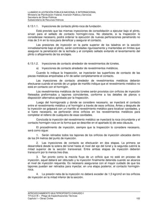 LLAMADO A LICITACIÓN PÚBLICA NACIONAL E INTERNACIONAL 
Ministerio de Planificación Federal, Inversión Pública y Servicios 
Secretaria de Obras Públicas 
Subsecretaría de Recursos Hídricos 
6.13.1.1. Inyecciones de contacto plinto-roca de fundación. 
Está previsto que las mismas inyecciones de consolidación a ejecutar bajo el plinto, 
sirvan para el sellado de contacto hormigón-roca. No obstante, si la Inspección lo 
considerase necesario, podrá ordenar la ejecución de nuevas perforaciones penetrando no 
más de 3 m en la roca para densificar y asegurar el contacto. 
Las presiones de inyección en la parte superior de los taladros en la sección 
inmediatamente bajo el plinto, serán controladas rigurosamente y mantenidas en límites que 
aseguren la penetración de la lechada y el completo sellado evitando el levantamiento del 
plinto o aflojamiento de los anclajes. 
6.13.1.2. Inyecciones de contacto alrededor de revestimientos de túneles. 
a) Inyecciones de contacto alrededor de revestimientos metálicos. 
Cuando lo indique la Inspección, se inyectarán las superficies de contacto de las 
piezas metálicas empotradas a fin de sellar completamente el contacto. 
Las inyecciones de contacto alrededor de revestimientos metálicos deberán 
efectuarse cuando el sonido de un golpe de martillo indique que el revestimiento metálico no 
está en contacto con el hormigón. 
Los revestimientos metálicos de los túneles serán provistos con orificios de inyección 
fileteados preformados y tapones coincidentes, conforme a los detalles de planos o 
disposición alternativa aprobado por la Inspección. 
Luego del hormigonado y donde se considere necesario, se inyectará el contacto 
entre el revestimiento metálico y el hormigón a través de esos orificios. Antes y después de 
la inyección se golpeará con un martillo el revestimiento metálico para localizar cavidades, y 
si fuere necesario, se perforarán otros orificios en los revestimientos metálicos para 
completar el relleno de cualquiera de esas cavidades. 
Concluida la inyección del revestimiento metálico se inyectará la roca circundante y el 
contacto hormigón-roca en la forma que se describe en el apartado b) de esta cláusula. 
El procedimiento de inyección, siempre que la Inspección lo considere necesario, 
será como sigue: 
1. Serán retirados todos los tapones de los orificios de inyección ubicados dentro 
de los 24 metros del punto de inyección. 
2. Las inyecciones de contacto se efectuarán en dos etapas. La primera se 
desarrollará desde la solera del túnel hasta el nivel del eje del túnel y la segunda cubrirá la 
mitad superior de la sección transversal. Entre ambas etapas de inyección deberán 
transcurrir por lo menos tres días. 
3. Tan pronto como la mezcla fluya de un orificio que no esté en proceso de 
inyección, aquel deberá ser obturado y la inyección finalmente detenida cuando se alcance 
el nivel de inyección requerida. Es necesario asegurarse con el mayor cuidado de que los 
tapones puedan ser retirados para inyectar, en una etapa posterior, el contacto hormigón-roca. 
4. La presión neta de la inyección no deberá exceder de 1,5 kg/cm2 en los orificios 
de inyección en la mitad inferior de la sección. 
APROVECHAMIENTO MULTIPROPÓSITO CHIHUIDO I 
TITULO III – Pliego de Especificaciones Técnicas 
Capítulo I – Obras Civiles 102 
 
