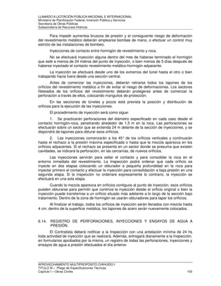 LLAMADO A LICITACIÓN PÚBLICA NACIONAL E INTERNACIONAL 
Ministerio de Planificación Federal, Inversión Pública y Servicios 
Secretaria de Obras Públicas 
Subsecretaría de Recursos Hídricos 
Para impedir aumentos bruscos de presión y el consiguiente riesgo de deformación 
del revestimiento metálico deberán emplearse bombas de mano, o efectuar un control muy 
estricto de las instalaciones de bombeo. 
Inyecciones de contacto entre hormigón de revestimiento y roca. 
No se efectuará inyección alguna dentro del mes de haberse terminado el hormigón 
que esté a menos de 24 metros del punto de inyección, o bien menos de 5 días después de 
haberse inyectado el contacto revestimiento metálico-hormigón adyacente. 
La inyección se efectuará desde uno de los extremos del túnel hasta el otro o bien 
trabajando hacia fuera desde una sección central. 
Antes de comenzar las inyecciones, deberán retirarse todos los tapones de los 
orificios del revestimiento metálico a fin de evitar el riesgo de deformaciones. Los sectores 
fileteados de los orificios del revestimiento deberán protegerse antes de comenzar la 
perforación a través de ellos, colocando manguitos de protección. 
En las secciones de túneles y pozos está prevista la posición y distribución de 
orificios para la ejecución de las inyecciones. 
El procedimiento de inyección será como sigue: 
1. Se practicarán perforaciones del diámetro especificado en cada caso desde el 
contacto hormigón-roca, penetrando alrededor de 1,5 m en la roca. Las perforaciones se 
efectuarán sobre un sector que se extienda 24 m delante de la sección de inyecciones, y se 
dispondrá de tapones para obturar esos orificios. 
2. Las inyecciones comenzarán a los 45° de los orificios verticales y continuarán 
hasta el rechazo a la presión máxima especificada o hasta que la mezcla aparezca en los 
orificios adyacentes. Si el rechazo se presenta en un sector donde se presuma que existen 
cavidades, se indicará la perforación, en las cercanías, de nuevos orificios. 
Las inyecciones servirán para sellar el contacto y para consolidar la roca en el 
entorno inmediato del revestimiento. La Inspección podrá ordenar que cada orificio se 
inyecte en dos etapas colocando un obturador a pequeña profundidad en la roca para 
inyectar primero el contacto y efectuar la inyección para consolidación a baja presión en una 
segunda etapa. Si la inspección no ordenare expresamente lo contrario, la inyección se 
efectuará en una sola etapa. 
Cuando la mezcla aparezca en orificios contiguos al punto de inyección, esos orificios 
pueden obturarse para permitir que continúe la inyección desde el orificio original o bien la 
inyección puede transferirse a un orificio situado más adelante a lo largo de la sección bajo 
tratamiento. Dentro de la zona de hormigón se usarán obturadores para tapar los orificios. 
Al finalizar el trabajo, todos los orificios de inyección serán llenados con mezcla hasta 
4 cm. dentro de la superficie metálica, los tapones de acero serán nuevamente colocados. 
6.14. REGISTRO DE PERFORACIONES, INYECCIONES Y ENSAYOS DE AGUA A 
PRESIÓN. 
El Contratista deberá notificar a la Inspección con una antelación mínima de 24 hs 
toda actividad de inyección que se realizará. Además, entregará diariamente a la Inspección, 
en formularios aprobados por la misma, un registro de todas las perforaciones, inyecciones y 
ensayos de agua a presión efectuados el día anterior. 
APROVECHAMIENTO MULTIPROPÓSITO CHIHUIDO I 
TITULO III – Pliego de Especificaciones Técnicas 
Capítulo I – Obras Civiles 103 
 