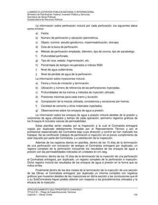 LLAMADO A LICITACIÓN PÚBLICA NACIONAL E INTERNACIONAL 
Ministerio de Planificación Federal, Inversión Pública y Servicios 
Secretaria de Obras Públicas 
Subsecretaría de Recursos Hídricos 
La información sobre perforación incluirá por cada perforación, los siguientes datos 
como mínimo: 
a) Fecha 
b) Número de perforación y ubicación planimétrica. 
c) Objeto: (control, estudio geotécnico, impermeabilización, drenaje) 
d) Cota de la boca de perforación. 
e) Método de perforación empleado, diámetro, tipo de corona, tipo de sacatestigo. 
f) Profundidad perforada. 
g) Tipo de roca, estado, fragmentación, etc. 
h) Porcentajes de testigos recuperados e índices RQD 
i) Nivel de agua subterránea. 
j) Nivel de pérdida de agua de la perforación. 
La información sobre inyecciones incluirá: 
a) Fecha y hora de iniciación y terminación. 
b) Ubicación y número de referencia de las perforaciones inyectadas. 
c) Profundidades de los tramos y métodos de inyección utilizado. 
d) Presiones máximas para cada tramo y duración. 
e) Composición de la mezcla utilizada, consistencia y variaciones por tramos. 
f) Cantidad de cemento y otros materiales inyectados. 
g) Observaciones sobre los ensayos de agua a presión. 
La información sobre los ensayos de agua a presión incluirá detalles de la presión y 
volúmenes de agua utilizados y tiempo de cada operación; asimismo registros gráficos de 
los Ensayos A incluidos valores de permeabilidad. 
Estas planillas serán visadas por la Inspección a la cual el Contratista entregará 
copias por duplicado debidamente firmadas por el Representante Técnico y por el 
profesional especializado del Contratista bajo cuya dirección y control se han realizado los 
trabajos. No se certificarán trabajos de perforación e inyección sin el previo cumplimiento de 
este requisito por parte del Contratista, y a satisfacción de la Inspección 
Además de los registros diarios en planillas, dentro de los 15 días de la terminación 
de una perforación con extracción de testigos el Contratista entregará por duplicado, un 
registro completo de la perforación incluyendo los resultados de los ensayos de agua a 
presión con las permeabilidades indicadas en unidades en cm./seg. 
Asimismo, dentro de los 15 días de la terminación de la inyección de una perforación 
el Contratista entregará, por duplicado, un registro completo de la perforación e inyección. 
Dicho registro incluirá los resultados de los ensayos de agua a presión en la forma que se 
indica arriba. 
Finalmente dentro de los dos meses de la terminación de la inyección de una sección 
de las Obras, el Contratista entregará, por duplicado un informe completo con registros 
gráficos que muestren detalles de las inyecciones en dicha sección y las conclusiones que él 
o su SubContratista hayan podido obtener con respecto a los procedimientos utilizados y la 
eficacia de la inyección. 
APROVECHAMIENTO MULTIPROPÓSITO CHIHUIDO I 
TITULO III – Pliego de Especificaciones Técnicas 
Capítulo I – Obras Civiles 104 
 