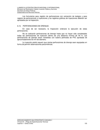 LLAMADO A LICITACIÓN PÚBLICA NACIONAL E INTERNACIONAL 
Ministerio de Planificación Federal, Inversión Pública y Servicios 
Secretaria de Obras Públicas 
Subsecretaría de Recursos Hídricos 
Los formularios para registro de perforaciones con extracción de testigos y para 
registro de perforaciones e inyecciones y los registros gráficos de inyecciones deberán ser 
aprobados por la Inspección. 
6.15. PERFORACIONES DE DRENAJE. 
En caso de ser necesario, la Inspección ordenará la ejecución de estas 
perforaciones. 
No se realizarán perforaciones de drenaje hasta que no hayan sido completadas 
todas las perforaciones de inyección dentro de una distancia mínima de 40 m. Las 
perforaciones de drenaje serán revestidas con tubería perforada de PVC aprobada de 
aproximadamente 50 mm de diámetro. 
La inyección podrá requerir que ciertas perforaciones de drenaje sean equipadas en 
forma de permitir observaciones piezométricas. 
APROVECHAMIENTO MULTIPROPÓSITO CHIHUIDO I 
TITULO III – Pliego de Especificaciones Técnicas 
Capítulo I – Obras Civiles 105 
 