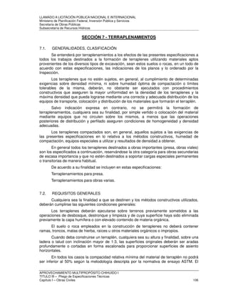 LLAMADO A LICITACIÓN PÚBLICA NACIONAL E INTERNACIONAL 
Ministerio de Planificación Federal, Inversión Pública y Servicios 
Secretaria de Obras Públicas 
Subsecretaría de Recursos Hídricos 
SECCIÓN 7 - TERRAPLENAMIENTOS 
7.1. GENERALIDADES, CLASIFICACIÓN 
Se entenderá por terraplenamientos a los efectos de las presentes especificaciones a 
todos los trabajos destinados a la formación de terraplenes utilizando materiales aptos 
provenientes de los diversos tipos de excavación, sean estos suelos o rocas, en un todo de 
acuerdo con estas especificaciones, las indicaciones de los planos y lo ordenado por la 
Inspección. 
Los terraplenes que no estén sujetos, en general, al cumplimiento de determinadas 
exigencias sobre densidad mínima, ni sobre humedad óptima de compactación o límites 
tolerables de la misma, deberán, no obstante ser ejecutados con procedimientos 
constructivos que aseguren la mayor uniformidad en la densidad de los terraplenes y la 
máxima densidad que pueda lograrse mediante una correcta y adecuada distribución de los 
equipos de transporte, colocación y distribución de los materiales que formarán el terraplén. 
Salvo indicación expresa en contrario, no se permitirá la formación de 
terraplenamientos, cualquiera sea su finalidad, por simple vertido o colocación del material 
mediante equipos que no circulen sobre los mismos, a menos que las operaciones 
posteriores de distribución y perfilado aseguren condiciones de homogeneidad y densidad 
adecuadas. 
Los terraplenes compactados son, en general, aquellos sujetos a las exigencias de 
las presentes especificaciones en lo relativa a los métodos constructivos, humedad de 
compactación, equipos especiales a utilizar y resultados de densidad a obtener. 
En general todos los terraplenes destinados a obras importantes (presa, obras viales) 
son los especificados a continuación, reservándose la otra categoría para obras secundarias 
de escasa importancia y que no estén destinados a soportar cargas especiales permanentes 
o transitorias de manera habitual. 
De acuerdo a su finalidad se incluyen en estas especificaciones: 
Terraplenamientos para presa. 
Terraplenamientos para obras varias. 
7.2. REQUISITOS GENERALES 
Cualquiera sea la finalidad a que se destinen y los métodos constructivos utilizados, 
deberán cumplirse las siguientes condiciones generales: 
Los terraplenes deberán ejecutarse sobre terrenos previamente sometidos a las 
operaciones de desbosque, destronque y limpieza y de cuya superficie haya sido eliminada 
previamente la capa humífera o con elevado contenido de materia orgánica. 
El suelo o roca empleados en la construcción de terraplenes no deberá contener 
ramas, troncos, matas de hierba, raíces u otros materiales orgánicos o impropios. 
Cuando deba construirse un terraplén, cualquiera sea su altura y finalidad, sobre una 
ladera o talud con inclinación mayor de 1:3, las superficies originales deberán ser aradas 
profundamente o cortadas en forma escalonada para proporcionar superficies de asiento 
horizontales. 
En todos los casos la compacidad relativa mínima del material de terraplén no podrá 
ser inferior al 50% según la metodología descripta por la normativa de ensayo ASTM. El 
APROVECHAMIENTO MULTIPROPÓSITO CHIHUIDO I 
TITULO III – Pliego de Especificaciones Técnicas 
Capítulo I – Obras Civiles 106 
 