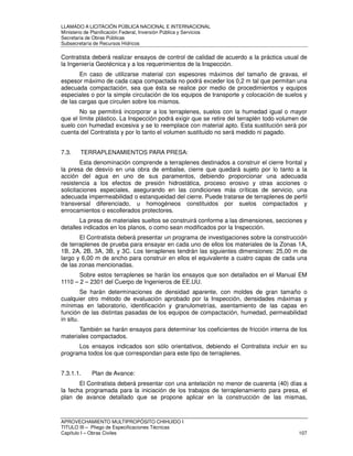 LLAMADO A LICITACIÓN PÚBLICA NACIONAL E INTERNACIONAL 
Ministerio de Planificación Federal, Inversión Pública y Servicios 
Secretaria de Obras Públicas 
Subsecretaría de Recursos Hídricos 
Contratista deberá realizar ensayos de control de calidad de acuerdo a la práctica usual de 
la Ingeniería Geotécnica y a los requerimientos de la Inspección. 
En caso de utilizarse material con espesores máximos del tamaño de gravas, el 
espesor máximo de cada capa compactada no podrá exceder los 0,2 m tal que permitan una 
adecuada compactación, sea que ésta se realice por medio de procedimientos y equipos 
especiales o por la simple circulación de los equipos de transporte y colocación de suelos y 
de las cargas que circulen sobre los mismos. 
No se permitirá incorporar a los terraplenes, suelos con la humedad igual o mayor 
que el límite plástico. La Inspección podrá exigir que se retire del terraplén todo volumen de 
suelo con humedad excesiva y se lo reemplace con material apto. Esta sustitución será por 
cuenta del Contratista y por lo tanto el volumen sustituido no será medido ni pagado. 
7.3. TERRAPLENAMIENTOS PARA PRESA: 
Esta denominación comprende a terraplenes destinados a construir el cierre frontal y 
la presa de desvío en una obra de embalse, cierre que quedará sujeto por lo tanto a la 
acción del agua en uno de sus paramentos, debiendo proporcionar una adecuada 
resistencia a los efectos de presión hidrostática, proceso erosivo y otras acciones o 
solicitaciones especiales, asegurando en las condiciones más críticas de servicio, una 
adecuada impermeabilidad o estanqueidad del cierre. Puede tratarse de terraplenes de perfil 
transversal diferenciado, u homogéneos constituidos por suelos compactados y 
enrocamientos o escollerados protectores. 
La presa de materiales sueltos se construirá conforme a las dimensiones, secciones y 
detalles indicados en los planos, o como sean modificados por la Inspección. 
El Contratista deberá presentar un programa de investigaciones sobre la construcción 
de terraplenes de prueba para ensayar en cada uno de ellos los materiales de la Zonas 1A, 
1B, 2A, 2B, 3A, 3B, y 3C. Los terraplenes tendrán las siguientes dimensiones: 25,00 m de 
largo y 6,00 m de ancho para construir en ellos el equivalente a cuatro capas de cada una 
de las zonas mencionadas. 
Sobre estos terraplenes se harán los ensayos que son detallados en el Manual EM 
1110 – 2 – 2301 del Cuerpo de Ingenieros de EE.UU. 
Se harán determinaciones de densidad aparente, con moldes de gran tamaño o 
cualquier otro método de evaluación aprobado por la Inspección, densidades máximas y 
mínimas en laboratorio, identificación y granulometrías, asentamiento de las capas en 
función de las distintas pasadas de los equipos de compactación, humedad, permeabilidad 
in situ. 
También se harán ensayos para determinar los coeficientes de fricción interna de los 
materiales compactados. 
Los ensayos indicados son sólo orientativos, debiendo el Contratista incluir en su 
programa todos los que correspondan para este tipo de terraplenes. 
7.3.1.1. Plan de Avance: 
El Contratista deberá presentar con una antelación no menor de cuarenta (40) días a 
la fecha programada para la iniciación de los trabajos de terraplenamiento para presa, el 
plan de avance detallado que se propone aplicar en la construcción de las mismas, 
APROVECHAMIENTO MULTIPROPÓSITO CHIHUIDO I 
TITULO III – Pliego de Especificaciones Técnicas 
Capítulo I – Obras Civiles 107 
 