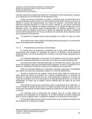 LLAMADO A LICITACIÓN PÚBLICA NACIONAL E INTERNACIONAL 
Ministerio de Planificación Federal, Inversión Pública y Servicios 
Secretaria de Obras Públicas 
Subsecretaría de Recursos Hídricos 
indicando claramente el equipo que utilizará en la explotación de los yacimientos y canteras, 
en el transporte y en la construcción de las diferentes zonas. 
El plan de avance comprenderá un gráfico a realizarse sobre una planimetría de la 
presa de materiales sueltos y sobre una vista a escala vertical de las mismas, en las que se 
indicará el avance del terraplenamiento con fechas de iniciación y terminación para las 
diferentes secciones previstas en el plan de avance. Además en una sección transversal 
típica de la presa se indicarán las etapas constructivas y la relación de ejecución de las 
diferentes zonas. Los gráficos serán complementados con planillas aclaratorias y una 
memoria sobre los métodos constructivos a aplicar. Se presentará asimismo un diagrama 
resumen del terraplenamiento en el que se indicarán los volúmenes de las diferentes zonas 
que se ejecutarán mensualmente. 
La Inspección se expedirá sobre el plan propuesto en un plazo no mayor de veinte 
días. 
No se podrá iniciar ningún trabajo de terraplenamiento para presa sin el cumplimiento 
previo de las disposiciones precedentes. 
7.3.1.2. Procedimientos constructivos. Generalidades 
El material para los terraplenes y escollerado de la presa podrá obtenerse de las 
excavaciones para cualquier fin, realizadas de acuerdo a la Sección 4 de las presentes 
Especificaciones, o de zonas de préstamos o canteras, o de otras fuentes aprobadas por la 
Inspección. 
Los materiales destinados a la formación de las distintas zonas de la presa deberán 
cumplir los requisitos establecidos en cada caso en los planos y/o estas especificaciones. 
No se permitirá colocar materiales destinados a la formación de la presa, hasta que el 
terreno de fundación haya sido convenientemente preparado, tal como se específica en la 
Sección 5 “Preparación Tratamiento y Refuerzo de fundaciones y Excavaciones”. 
Todos los materiales deberán ser manipulados, colocados, esparcidos y compactados 
para obtener una estructura compactada, sujeta a un mínimo de asentamiento. 
Durante la construcción de cualquier sector de las obras, todas las zonas que se 
hallen dentro del mismo se levantarán en lo posible simultáneamente. La diferencia de 
elevación en dirección transversal entre dos zonas adyacentes cualesquiera, no podrá ser 
mayor que el espesor de la zona más gruesa en el caso de presas de tierra, o en el caso de 
escollerados, no mayor que el espesor máximo admitido para las capas de las zonas 
adyacentes. 
Para facilitar la construcción se permitirá, sujeto a la aprobación de la Inspección, un 
número limitado de taludes temporarios en el relleno, paralelos al eje de la presa, pero en 
ningún caso la pendiente de estos taludes superará la proporción de cuatro horizontal a uno 
en vertical. 
Los materiales para la construcción de cualquier zona de la presa podrán ser 
acopiados con la aprobación de la Inspección. Si el material apilado se volviera inadecuado 
para su uso por cualquier motivo, no podrá ser empleado en la construcción de las obras. 
El Contratista deberá tomar perfecto conocimiento de las condiciones climáticas que 
son de esperar en el área de los trabajos. 
APROVECHAMIENTO MULTIPROPÓSITO CHIHUIDO I 
TITULO III – Pliego de Especificaciones Técnicas 
Capítulo I – Obras Civiles 108 
 
