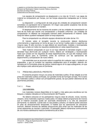 LLAMADO A LICITACIÓN PÚBLICA NACIONAL E INTERNACIONAL 
Ministerio de Planificación Federal, Inversión Pública y Servicios 
Secretaria de Obras Públicas 
Subsecretaría de Recursos Hídricos 
Los equipos de compactación se desplazarán a no más de 10 km/h. Las capas de 
material se compactarán por franjas, con las franjas adyacentes traslapadas por lo menos 
1,00 m. 
La disposición y configuración de todo grupo de unidades de compactación estarán 
sometidas a la aprobación de la Inspección. En ningún caso podrán acoplarse más de dos 
unidades de compactación en tandem. 
El desplazamiento de los tractores de arrastre y de las unidades de compactación se 
hará de tal modo que resulte una compactación y amasado uniformes. Las unidades de 
compactación no deberán ser empujadas mientras estén compactando el material. Cada 
franja de relleno quedará traslapada sobre la franja adyacente. 
Para la compactación se utilizarán equipos vibratorios del orden de las 10 t. 
El tránsito sobre el terraplén durante la construcción deberá distribuirse 
uniformemente y organizarse en forma de que no se formen huellas sobre la superficie de 
ninguna capa. Si esto ocurriera, la capa deberá ser escarificada, nivelada y recompactada 
hasta que cumpla con todos los requisitos establecidos en estas especificaciones. 
Todo material compactado en que no se haya obtenido la densidad exigida o cuya 
densidad haya disminuido por cualquier motivo, deberá ser retrabajado y recompactado 
hasta que cumpla con los requisitos de estas especificaciones, sin que ello implique costo 
adicional alguno para el Comitente, antes de continuar con las operaciones de 
esparcimiento y compactación de nuevo relleno. 
Los materiales que se acumulen sobre la superficie de cualquier capa o fundación ya 
preparados, y que no cumplan los requisitos establecidos para el terraplén, deberán ser 
retirados por el Contratista antes de colocar material alguno en la capa subsiguiente, sin que 
ello implique costo adicional para el Comitente. 
7.4. PRESA INCLUIDA EN EL PROYECTO: 
El presente proyecto incluye una presa de materiales sueltos. El tipo elegido es el de 
presa de materiales sueltos zonificada, con pantalla frontal de hormigón armado. Por lo tanto 
los materiales sueltos a utilizar son principalmente gravas, las que podrán obtenerse de los 
yacimientos previstos. 
7.4.1.1. Presa 
Los materiales. 
Los materiales rocosos disponibles en la región y más aptos para escolleras son los 
bloques y rodados indicados en la Documentación del Proyecto. 
No deberá colocarse en los pedraplenes ninguna clase de arbusto, raíces, tocones, 
césped u otros materiales orgánicos inadecuados. El trabajo deberá programarse de manera 
que el material excavado pueda ser acarreado directamente a su sitio de colocación 
permanente; no obstante, cuando esto no sea posible y práctico, el material podrá colocarse 
en pilas de almacenamiento temporales. A medida que las operaciones de colocación 
avancen, deberán tomarse las debidas precauciones para evitar que los materiales de las 
zonas adyacentes se mezclen o perturben. El pedraplén deberá mantenerse continuamente 
de una manera satisfactoria hasta la transferencia de la Obra. 
APROVECHAMIENTO MULTIPROPÓSITO CHIHUIDO I 
TITULO III – Pliego de Especificaciones Técnicas 
Capítulo I – Obras Civiles 109 
 