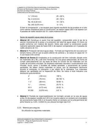 LLAMADO A LICITACIÓN PÚBLICA NACIONAL E INTERNACIONAL 
Ministerio de Planificación Federal, Inversión Pública y Servicios 
Secretaria de Obras Públicas 
Subsecretaría de Recursos Hídricos 
¾ ‘’ (18 mm) 25 – 60 % 
No. 4 (4.8 mm) 20 – 55 % 
No. 40 (0,42 mm) 10 – 30 % 
No. 200 (0,074 mm) 0 – 5 % 
Si bien la compactación y los equipos para lograrla resultarán de las pruebas en el sitio 
como valores orientativos para su construcción, se indican capas 0,80 m de espesor con 
4 pasadas de rodillo vibratorio de 10 t. sobre material húmedo. 
Sector de espaldón aguas abajo de la presa 
• Material 3C. Constituye el sector final del espaldón, comprendido entre el eje de la 
sección transversal de la presa y la protección del talud de aguas abajo. El mismo se 
puede conformar con material del aluvión. Sobre este sector la construcción puede 
realizarse aplicando capas de hasta 0.80 m de espesor compactadas con 4 pasadas de 
rodillo vibratorio de 10 t. 
• Material 4. Protección del talud aguas abajo. Formado por fragmentos de roca sana con 
tamaño menor a 50 cm que se podrá obtener de canteras y se coloca en capas de 1.0 
m con tractor D-8 o similar 
• Material de Drenes D. Empleados en la construcción del dren inclinado ubicado entre 
los materiales 3A y 3B, y del dren horizontal. Es una grava seleccionada, de forma de 
cumplir adecuadamente con las leyes de filtros en función de los materiales con los 
cuales de encuentra vinculado. Se empleará materiales naturales o eventualmente roca 
triturada, duros, sanos y durables de calidad aprobada, y provenientes de fuentes 
aprobadas. No deben usarse materiales no sanos, que se desintegren fácilmente 
durante el manipuleo, la colocación o por efecto de la intemperie. Los materiales 
deberán ser aprobados por la Inspección de Obra. Se indica a título indicativo una 
distribución granulométrica. 
4” (100 mm) 100 % 
3” (76 mm) 80-100 % 
1 ½” (38 mm) 50-90 % 
¾ “ (19 mm) 25-75 % 
Nº 4 (4.75 mm) 20-55 % 
Nº 200 (0,076 mm) 0-5 % 
• Material 5. Pantalla de impermeabilización de hormigón armado en la cara de aguas 
arriba. Es de espesor variable de 0.35 m en la parte superior en contacto con el parapeto 
de coronamiento hasta 0.60 m en la parte inferior en contacto con la junta perimetral del 
plinto flotante (e= 0,35 + 0,0025 H) y se utilizará hormigón tipo H-21 
2.2.5. Material para ataguías. 
Se utilizarán los siguientes materiales: 
APROVECHAMIENTO MULTIPROPÓSITO CHIHUIDO I 
TITULO III – Pliego de Especificaciones Técnicas 
Capítulo I – Obras Civiles 11 
 