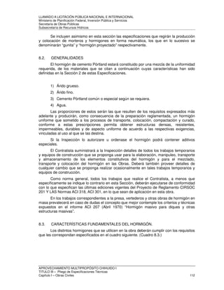 LLAMADO A LICITACIÓN PÚBLICA NACIONAL E INTERNACIONAL 
Ministerio de Planificación Federal, Inversión Pública y Servicios 
Secretaria de Obras Públicas 
Subsecretaría de Recursos Hídricos 
Se incluyen asimismo en esta sección las especificaciones que regirán la producción 
y colocación de morteros y hormigones en forma neumática, los que en lo sucesivo se 
denominarán “gunita” y “hormigón proyectado” respectivamente. 
8.2. GENERALIDADES 
El hormigón de cemento Pórtland estará constituido por una mezcla de la uniformidad 
requerida, de los materiales que se citan a continuación cuyas características han sido 
definidas en la Sección 2 de estas Especificaciones. 
1) Árido grueso. 
2) Árido fino. 
3) Cemento Pórtland común o especial según se requiera. 
4) Agua. 
Las proporciones de estos serán las que resulten de los requisitos expresados más 
adelante y producirán, como consecuencia de la preparación reglamentada, un hormigón 
uniforme que sometido a los procesos de transporte, colocación, compactación y curado, 
conforme a estas prescripciones permita obtener estructuras densas, resistentes, 
impermeables, durables y de aspecto uniforme de acuerdo a las respectivas exigencias, 
vinculadas al uso al que se las destina. 
Si la Inspección lo autorizare u ordenase el hormigón podrá contener aditivos 
especiales. 
El Contratista suministrará a la Inspección detalles de todos los trabajos temporarios 
y equipos de construcción que se proponga usar para la elaboración, manipuleo, transporte 
y almacenamiento de los elementos constitutivos del hormigón y para el mezclado, 
transporte y colocación del hormigón en las Obras. Deberá también proveer detalles de 
cualquier cambio que se proponga realizar ocasionalmente en tales trabajos temporarios y 
equipos de construcción. 
Como norma general, todos los trabajos que realice el Contratista, a menos que 
específicamente se indique lo contrario en esta Sección, deberán ejecutarse de conformidad 
con lo que especifican las últimas ediciones vigentes del Proyecto de Reglamento CIRSOC 
201 Y LAS Normas ACI 318, ACI 301, en lo que sean de aplicación en esta obra. 
En los trabajos correspondientes a la presa, vertederos y otras obras de hormigón en 
masa prevalecerá en caso de dudas el concepto que mejor contemple los criterios y técnicas 
expuestos en el informe ACI 207 (Abril 1970) “Hormigón masivo para diques y otras 
estructuras masivas”. 
8.3. CARACTERÍSTICAS FUNDAMENTALES DEL HORMIGÓN. 
Los distintos hormigones que se utilicen en la obra deberán cumplir con los requisitos 
que les correspondan especificados en el cuadro siguiente. (Cuadro 8.3.) 
APROVECHAMIENTO MULTIPROPÓSITO CHIHUIDO I 
TITULO III – Pliego de Especificaciones Técnicas 
Capítulo I – Obras Civiles 112 
 