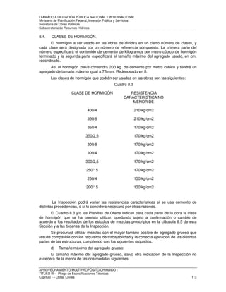 LLAMADO A LICITACIÓN PÚBLICA NACIONAL E INTERNACIONAL 
Ministerio de Planificación Federal, Inversión Pública y Servicios 
Secretaria de Obras Públicas 
Subsecretaría de Recursos Hídricos 
8.4. CLASES DE HORMIGÓN. 
El hormigón a ser usado en las obras de dividirá en un cierto número de clases, y 
cada clase será designada por un número de referencia compuesto. La primera parte del 
número especificará el contenido de cemento de kilogramos por metro cúbico de hormigón 
terminado y la segunda parte especificará el tamaño máximo del agregado usado, en cm. 
redondeado. 
Así el hormigón 200/8 contendrá 200 kg. de cemento por metro cúbico y tendrá un 
agregado de tamaño máximo igual a 75 mm. Redondeado en 8. 
Las clases de hormigón que podrán ser usadas en las obras son las siguientes: 
Cuadro 8.3 
CLASE DE HORMIGÓN RESISTENCIA 
CARACTERÍSTICA NO 
MENOR DE 
400/4 210 kg/cm2 
350/8 210 kg/cm2 
350/4 170 kg/cm2 
350/2,5 170 kg/cm2 
300/8 170 kg/cm2 
300/4 170 kg/cm2 
300/2,5 170 kg/cm2 
250/15 170 kg/cm2 
250/4 130 kg/cm2 
200/15 130 kg/cm2 
La Inspección podrá variar las resistencias características si se usa cemento de 
distintas procedencias, o si lo considera necesario por otras razones. 
El Cuadro 8.3 y/o las Planillas de Oferta indican para cada parte de la obra la clase 
de hormigón que se ha previsto utilizar, quedando sujeto a confirmación o cambio de 
acuerdo a los resultados de los estudios de mezclas prescriptos en la cláusula 8.5 de esta 
Sección y a las órdenes de la Inspección. 
Se procurará utilizar mezclas con el mayor tamaño posible de agregado grueso que 
resulte compatible con los requisitos de trabajabilidad y la correcta ejecución de las distintas 
partes de las estructuras, cumpliendo con los siguientes requisitos. 
d) Tamaño máximo del agregado grueso: 
El tamaño máximo del agregado grueso, salvo otra indicación de la Inspección no 
excederá de la menor de las dos medidas siguientes: 
APROVECHAMIENTO MULTIPROPÓSITO CHIHUIDO I 
TITULO III – Pliego de Especificaciones Técnicas 
Capítulo I – Obras Civiles 113 
 