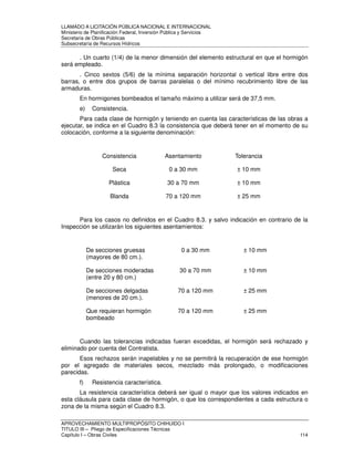LLAMADO A LICITACIÓN PÚBLICA NACIONAL E INTERNACIONAL 
Ministerio de Planificación Federal, Inversión Pública y Servicios 
Secretaria de Obras Públicas 
Subsecretaría de Recursos Hídricos 
. Un cuarto (1/4) de la menor dimensión del elemento estructural en que el hormigón 
será empleado. 
. Cinco sextos (5/6) de la mínima separación horizontal o vertical libre entre dos 
barras, o entre dos grupos de barras paralelas o del mínimo recubrimiento libre de las 
armaduras. 
En hormigones bombeados el tamaño máximo a utilizar será de 37,5 mm. 
e) Consistencia. 
Para cada clase de hormigón y teniendo en cuenta las características de las obras a 
ejecutar, se indica en el Cuadro 8.3 la consistencia que deberá tener en el momento de su 
colocación, conforme a la siguiente denominación: 
Consistencia Asentamiento Tolerancia 
Seca 0 a 30 mm ± 10 mm 
Plástica 30 a 70 mm ± 10 mm 
Blanda 70 a 120 mm ± 25 mm 
Para los casos no definidos en el Cuadro 8.3. y salvo indicación en contrario de la 
Inspección se utilizarán los siguientes asentamientos: 
De secciones gruesas 
(mayores de 80 cm.). 
0 a 30 mm ± 10 mm 
De secciones moderadas 
(entre 20 y 80 cm.) 
30 a 70 mm ± 10 mm 
De secciones delgadas 
(menores de 20 cm.). 
70 a 120 mm ± 25 mm 
Que requieran hormigón 
bombeado 
70 a 120 mm ± 25 mm 
Cuando las tolerancias indicadas fueran excedidas, el hormigón será rechazado y 
eliminado por cuenta del Contratista. 
Esos rechazos serán inapelables y no se permitirá la recuperación de ese hormigón 
por el agregado de materiales secos, mezclado más prolongado, o modificaciones 
parecidas. 
f) Resistencia característica. 
La resistencia característica deberá ser igual o mayor que los valores indicados en 
esta cláusula para cada clase de hormigón, o que los correspondientes a cada estructura o 
zona de la misma según el Cuadro 8.3. 
APROVECHAMIENTO MULTIPROPÓSITO CHIHUIDO I 
TITULO III – Pliego de Especificaciones Técnicas 
Capítulo I – Obras Civiles 114 
 