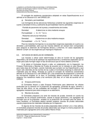 LLAMADO A LICITACIÓN PÚBLICA NACIONAL E INTERNACIONAL 
Ministerio de Planificación Federal, Inversión Pública y Servicios 
Secretaria de Obras Públicas 
Subsecretaría de Recursos Hídricos 
El concepto de resistencia característica adoptado en estas Especificaciones es el 
definido en la Cláusula 6.5.3. del CIRSOC 201. 
g) Densidad y permeabilidad. 
Los hormigones de las estructuras hidráulicas cumplirán las siguientes exigencias en 
cuanto a densidad mínima y coeficiente de permeabilidad máximo admisibles: 
. Pantalla de paramento de la presa y revestimientos de túneles. 
Densidad: A determinar en obra mediante ensayos 
Permeabilidad:  2 x 10 -9 cm./s 
. Restantes estructuras hidráulicas 
Densidad: A determinar en obra mediante ensayos 
Permeabilidad:  5 x 10 -9 cm./s 
Para los restantes hormigones no se prescriben exigencias especiales en cuanto a su 
densidad y permeabilidad, salvo que las mezclas deberán ser siempre bien compactadas 
para asegurar la obtención de hormigones densos y uniformes. En casos especiales se 
deberán cumplir con las exigencias que imponga la Inspección. 
8.5. ESTUDIOS DE MEZCLAS DE HORMIGÓN. 
Las mezclas a utilizar serán determinadas en obra en función de los agregados 
disponibles y de forma tal de satisfacer las especificaciones y condiciones especiales que se 
exijan para cada hormigón según el tipo de estructura que el mismo deberá conformar. 
A tal efecto el Contratista llevará a cabo, en colaboración con la Inspección, los 
Ensayos Preliminares y Mezclas de Prueba de acuerdo con lo indicado en esta Cláusula, 
para cada clase de hormigón, usando materiales que cumplan con las Especificación y que 
hayan sido obtenidos de las fuentes de las cuales el Contratista proponga la obtención de 
materiales para las Obras. Teniendo en cuenta el concepto de resistencia característica 
definido en la Cláusula 6.5.3. del CIRSOC 201 y las condiciones de preparación y control de 
los hormigones exigidos en la obra, el Contratista deberá proyectar las mezclas para 
asegurar una resistencia media a los veintiocho (28) días, en un todo de acuerdo con el 
CIRSOC. 
a) Ensayos preliminares. 
El Contratista llevará a cabo Ensayos Preliminares para determinar los efectos 
producidos por la variación en la proporción de agregados, contenido de agua, cemento y 
clase de este último, en las cualidades del hormigón. El Contratista podrá preparar los 
agregados necesarios para estos ensayos en su laboratorio. 
b) Mezclas de prueba. 
El Contratista preparará una serie de mezclas de prueba, teniendo en cuenta los 
resultados de los ensayos preliminares, usando el equipo pertinente y los agregados del 
hormigón que se ha propuesto emplear en la producción de hormigón para las obras. Si 
fuera necesario, el Contratista deberá también preparar mezclas de prueba adicionales 
usando proporciones de materiales indicadas por la Inspección. 
Si algunas de las mezclas de prueba preparadas debe contener uno o más aditivos, 
el Contratista preparará mezclas de prueba adicionales que tengan la misma proporción de 
materiales pero agregando como único aditivo Resina Vinsol. 
APROVECHAMIENTO MULTIPROPÓSITO CHIHUIDO I 
TITULO III – Pliego de Especificaciones Técnicas 
Capítulo I – Obras Civiles 115 
 