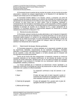 LLAMADO A LICITACIÓN PÚBLICA NACIONAL E INTERNACIONAL 
Ministerio de Planificación Federal, Inversión Pública y Servicios 
Secretaria de Obras Públicas 
Subsecretaría de Recursos Hídricos 
El Contratista tomará muestras de las mezclas de prueba y de las mezclas de prueba 
adicionales y realizará los ensayos especificados en la Cláusula A.11 del Apéndice A y 
cualquier otro ensayo que él o la Inspección requiera. 
El Contratista también deberá, si se requiere, colocar y compactar una parte de 
cualquier mezcla de prueba en estudio en una sección de encofrado con armadura que sea 
representativa de las secciones de las Obras en las cuales será colocado. Para este objeto 
el volumen no será menor que un metro cúbico. Para el transporte, colocación y 
compactación de este hormigón el Contratista usará, cuando sea posible, la Planta y Equipo 
propuesto para su uso en las obras. El encofrado estará en condiciones de dar el acabado o 
acabados al hormigón de acuerdo con la Cláusula 8.17.2. y según aprobación de la 
Inspección. El Contratista realizará el desencofrado después de transcurrido el tiempo 
necesario de acuerdo con la Cláusula 8.17.4. 
c) Mezclas de prueba adicionales. 
El Contratista realizará mezclas de prueba adicionales si así lo requiere la Inspección 
siempre que haya cambio de los materiales o en la planta pertinente o en el caso de que el 
Contratista desee proponer un cambio en las proporciones aprobadas de la mezcla de 
cualquiera de las clases de hormigón. El mismo procedimiento será adoptado cuando sea 
necesario efectuar un cambio de la calidad de cualquier clase de hormigón a fin de 
satisfacer las indicaciones de la Inspección. 
8.5.1.1. Determinación de dosajes. Mezclas aprobadas. 
El Contratista preparará un informe detallado con la descripción completa de todas 
las experiencias realizadas, características de los materiales utilizados y resultados 
obtenidos y lo presentará a consideración de la Inspección con una anticipación no menor 
de los cuarenta y cinco (45) días respecto a la fecha prevista para la iniciación del 
hormigonado de las obras permanentes. 
Dentro de los treinta (30) días subsiguientes, la Inspección, teniendo en cuenta los 
resultados obtenidos en los ensayos preliminares, en las mezclas de prueba y en las 
mezclas de prueba adicionales, aprobará para uso en las Obras de dosaje que considere 
más adecuado y que produzca el hormigón de una combinación óptima de densidad, 
trabajabilidad, acabado y resistencia. 
La mezcla aprobada por la Inspección se denominará: mezcla “aprobada” y la 
Inspección confirmará al Contratista por escrito las proporciones en peso de los siguientes 
materiales a ser usados en la Mezcla aprobada. 
1. Cemento La Inspección confirmará el tipo de cemento a ser 
usado. 
2. Agua El peso del agua será el peso requerido cuando el 
contenido de humedad de los agregados se determine 
sobre agregado saturado con superficie seca. 
3. Cada tipo de agregado El peso del agregado fino y grueso será el peso de 
agregado saturado con superficie seca. 
4. Aditivos del hormigón 
APROVECHAMIENTO MULTIPROPÓSITO CHIHUIDO I 
TITULO III – Pliego de Especificaciones Técnicas 
Capítulo I – Obras Civiles 116 
 