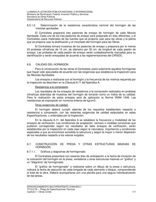 LLAMADO A LICITACIÓN PÚBLICA NACIONAL E INTERNACIONAL 
Ministerio de Planificación Federal, Inversión Pública y Servicios 
Secretaria de Obras Públicas 
Subsecretaría de Recursos Hídricos 
8.5.1.2. Determinación de la resistencia característica nominal del hormigón de las 
mezclas aprobadas 
El Contratista preparará tres pastones de ensayo de hormigón de cada Mezcla 
Aprobada. Cada uno de los tres pastones de ensayo será preparado en días diferentes, y el 
Contratista usará materiales de las fuentes que se propone usar para las obras y la planta 
que se propone usar la dosificación y el mezclado del hormigón para las Obras. 
El Contratista tomará muestras de los pastones de ensayo y preparará por lo menos 
20 probetas cilíndricas de 15 cm. de diámetro por 30 cm. de longitud de cada pastón de 
ensayo. Las probetas de cada pastón de ensayo serán cuidadosamente marcadas para su 
identificación y serán ensayadas de acuerdo a las reglamentaciones del CIRSOC. 
8.6. CALIDAD DEL HORMIGÓN 
Para la construcción de las obras el Contratista usará solamente aquellos hormigones 
que hayan sido ejecutados de acuerdo con las exigencias que establezca la Inspección para 
las Mezclas Aprobadas. 
Los ensayos a realizarse con el hormigón y la frecuencia de los mismos requerida por 
la inspección se describen en la Cláusula A.11 del Apéndice A. 
Resistencia a la compresión. 
Los resultados de los ensayos de resistencia a la compresión realizados en probetas 
cilíndricas obtenidas de muestras del hormigón de tomarán como un índice de su calidad. 
Para la realización de estos ensayos será de aplicación la Norma IRAM 1546. Las 
resistencias se expresarán en números enteros de kg/cm2. 
Otras exigencias de calidad. 
El hormigón deberá cumplir además de los requisitos establecidos respecto a 
resistencia a compresión, con las restantes exigencias de calidad estipulados en estas 
Especificaciones, u ordenadas por la Inspección. 
En la cláusula A.11. del Apéndice A se establece la frecuencia y modalidad de los 
ensayos de verificación. Las condiciones de aceptación, rechazo o medidas correctivas que 
pudieren corresponder según los resultados de tales ensayos de verificación, serán 
establecidos por la Inspección en cada caso según la naturaleza, importancia y condiciones 
especiales a que se encontrará sometida la estructura y según la mayor o menor dispersión 
de los resultados respecto a los valores exigidos. 
8.7. CONSTRUCCIÓN DE PRESA Y OTRAS ESTRUCTURAS MASIVAS DE 
HORMIGÓN. 
8.7.1.1. Gráficos y diagramas de hormigonado. 
El Contratista presentará con sesenta días de anticipación a la fecha de iniciación de 
la colocación del hormigón en la presa, vertederos u otras estructuras masivas un “gráfico” y 
un “diagrama” de hormigonado. 
El “gráfico de hormigonado” a realizarse sobre un dibujo de la presa o estructura, 
indicará la fecha de ejecución de cada tongada de cada elemento o bloque, comprendiendo 
el total de la obra. Deberá acompañarse con una planilla para una segura individualización 
de las tareas. 
APROVECHAMIENTO MULTIPROPÓSITO CHIHUIDO I 
TITULO III – Pliego de Especificaciones Técnicas 
Capítulo I – Obras Civiles 117 
 