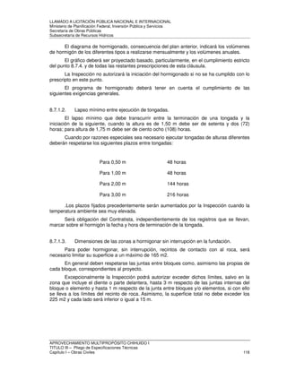 LLAMADO A LICITACIÓN PÚBLICA NACIONAL E INTERNACIONAL 
Ministerio de Planificación Federal, Inversión Pública y Servicios 
Secretaria de Obras Públicas 
Subsecretaría de Recursos Hídricos 
El diagrama de hormigonado, consecuencia del plan anterior, indicará los volúmenes 
de hormigón de los diferentes tipos a realizarse mensualmente y los volúmenes anuales. 
El gráfico deberá ser proyectado basado, particularmente, en el cumplimiento estricto 
del punto 8.7.4. y de todas las restantes prescripciones de esta cláusula. 
La Inspección no autorizará la iniciación del hormigonado si no se ha cumplido con lo 
prescripto en este punto. 
El programa de hormigonado deberá tener en cuenta el cumplimiento de las 
siguientes exigencias generales. 
8.7.1.2. Lapso mínimo entre ejecución de tongadas. 
El lapso mínimo que debe transcurrir entre la terminación de una tongada y la 
iniciación de la siguiente, cuando la altura es de 1,50 m debe ser de setenta y dos (72) 
horas; para altura de 1,75 m debe ser de ciento ocho (108) horas. 
Cuando por razones especiales sea necesario ejecutar tongadas de alturas diferentes 
deberán respetarse los siguientes plazos entre tongadas: 
Para 0,50 m 48 horas 
Para 1,00 m 48 horas 
Para 2,00 m 144 horas 
Para 3,00 m 216 horas 
.Los plazos fijados precedentemente serán aumentados por la Inspección cuando la 
temperatura ambiente sea muy elevada. 
Será obligación del Contratista, independientemente de los registros que se llevan, 
marcar sobre el hormigón la fecha y hora de terminación de la tongada. 
8.7.1.3. Dimensiones de las zonas a hormigonar sin interrupción en la fundación. 
Para poder hormigonar, sin interrupción, recintos de contacto con al roca, será 
necesario limitar su superficie a un máximo de 165 m2. 
En general deben respetarse las juntas entre bloques como, asimismo las propias de 
cada bloque, correspondientes al proyecto. 
Excepcionalmente la Inspección podrá autorizar exceder dichos límites, salvo en la 
zona que incluye el diente o parte delantera, hasta 3 m respecto de las juntas internas del 
bloque o elemento y hasta 1 m respecto de la junta entre bloques y/o elementos, si con ello 
se lleva a los límites del recinto de roca. Asimismo, la superficie total no debe exceder los 
225 m2 y cada lado será inferior o igual a 15 m. 
APROVECHAMIENTO MULTIPROPÓSITO CHIHUIDO I 
TITULO III – Pliego de Especificaciones Técnicas 
Capítulo I – Obras Civiles 118 
 